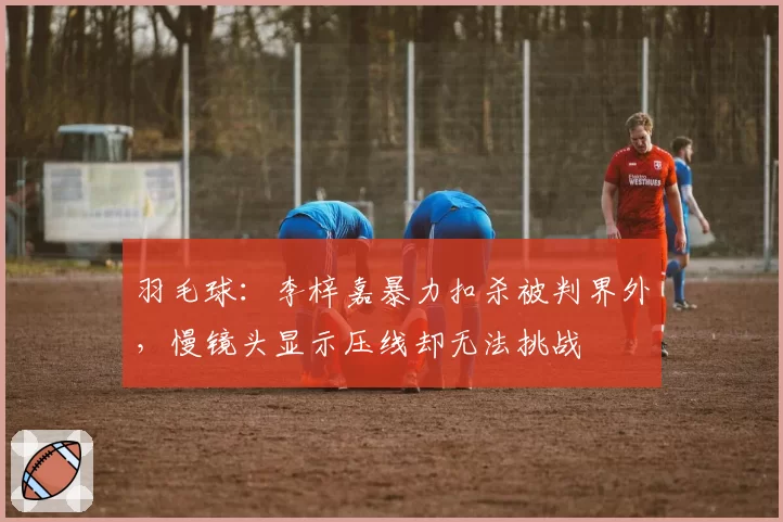 羽毛球：李梓嘉暴力扣杀被判界外，慢镜头显示压线却无法挑战