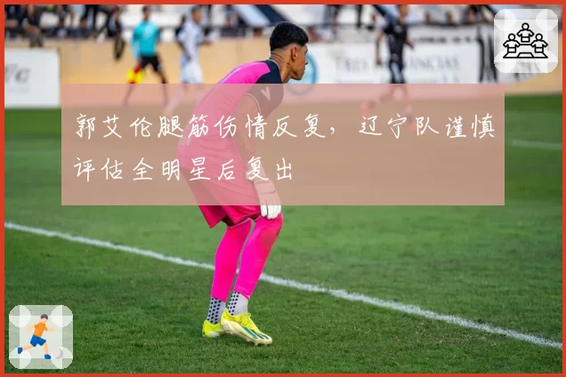 郭艾伦腿筋伤情反复，辽宁队谨慎评估全明星后复出