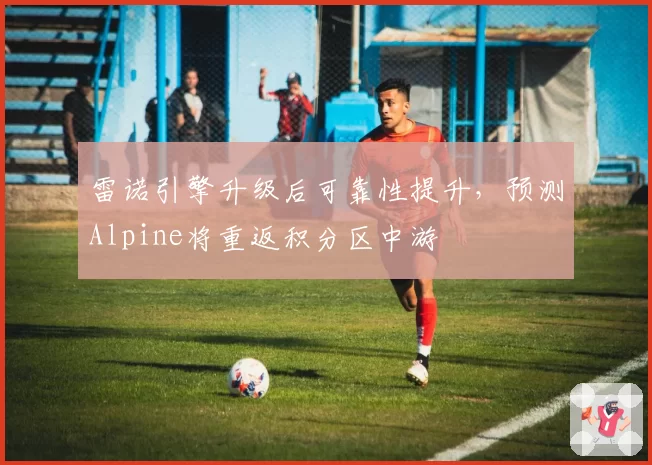 雷诺引擎升级后可靠性提升，预测Alpine将重返积分区中游