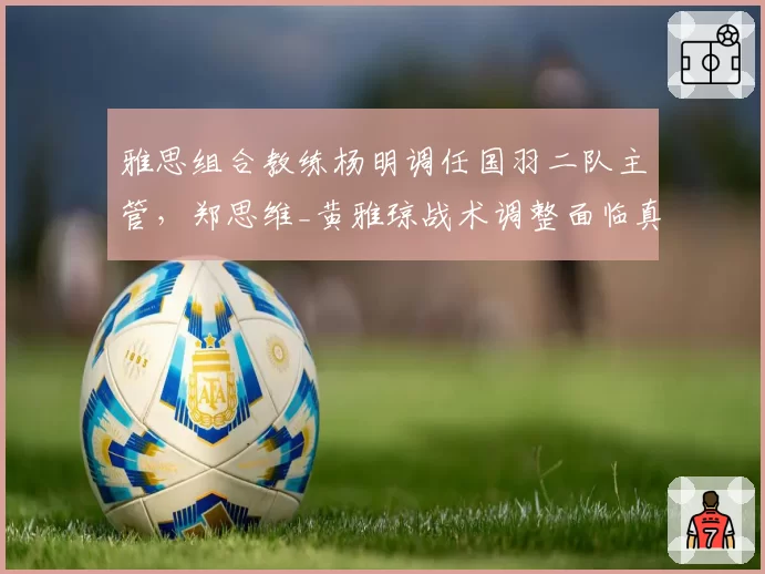 雅思组合教练杨明调任国羽二队主管，郑思维_黄雅琼战术调整面临真空期
