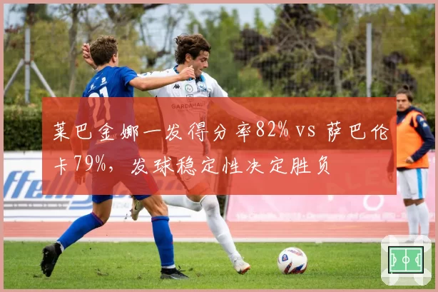 莱巴金娜一发得分率82% vs 萨巴伦卡79%,发球稳定性决定胜负