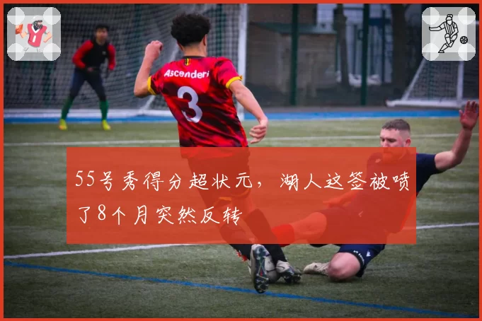 55号秀得分超状元，湖人这签被喷了8个月突然反转