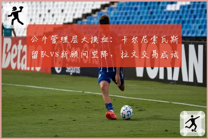 公牛管理层大换血:卡尔尼索瓦斯留队vs新顾问空降,拉文交易成试金石