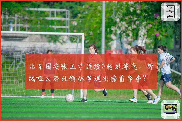 北京国安张玉宁连续5轮进球荒,锋线哑火恐让御林军退出榜首争夺?