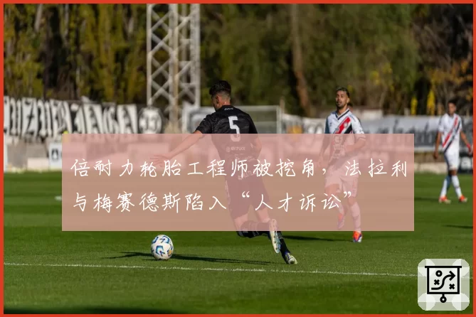 倍耐力轮胎工程师被挖角，法拉利与梅赛德斯陷入“人才诉讼”