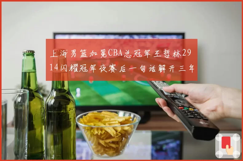 上海男篮加冕CBA总冠军王哲林29 14闪耀冠军夜赛后一句话解开三年悬疑