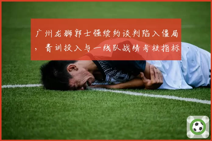 广州龙狮郭士强续约谈判陷入僵局,青训投入与一线队战绩考核指标是否失衡?