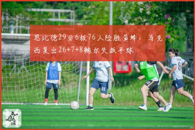 恩比德29分6板76人险胜黄蜂，马克西复出26+7+8鲍尔失扳平球