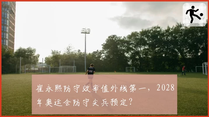 崔永熙防守效率值外线第一，2028年奥运会防守尖兵预定？